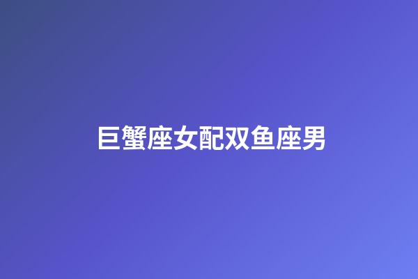 巨蟹座女配双鱼座男（巨蟹女跟双鱼男最配吗）-第1张-星座运势-玄机派
