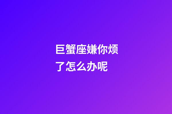 巨蟹座嫌你烦了怎么办呢-第1张-星座运势-玄机派