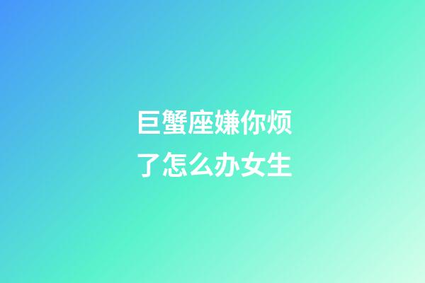 巨蟹座嫌你烦了怎么办女生-第1张-星座运势-玄机派