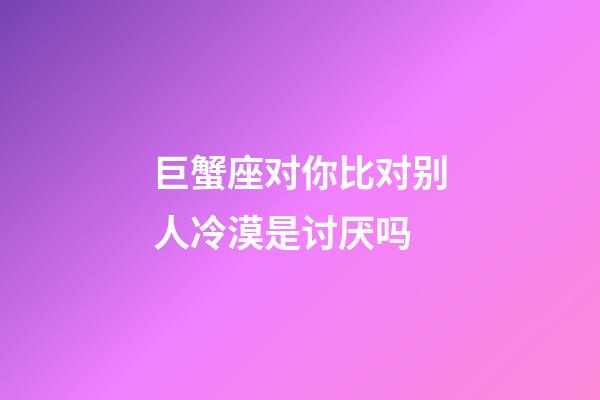 巨蟹座对你比对别人冷漠是讨厌吗-第1张-星座运势-玄机派