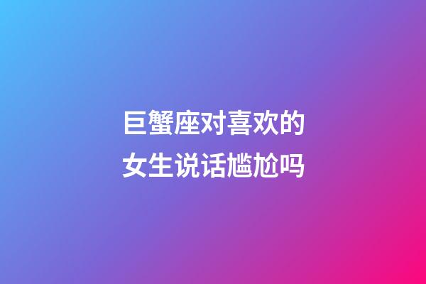 巨蟹座对喜欢的女生说话尴尬吗-第1张-星座运势-玄机派