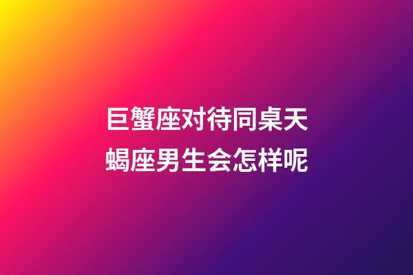 巨蟹座对待同桌天蝎座男生会怎样呢