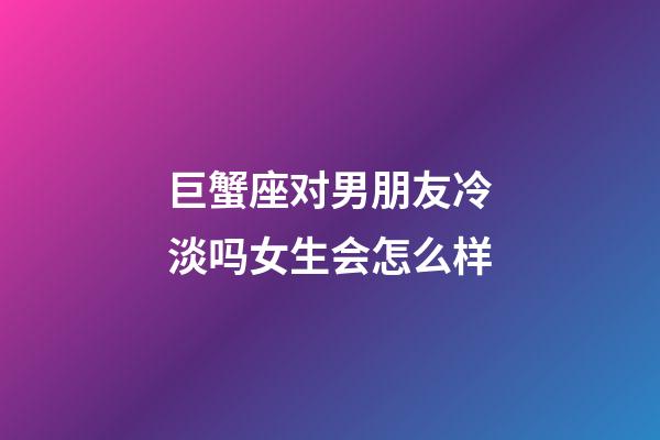 巨蟹座对男朋友冷淡吗女生会怎么样-第1张-星座运势-玄机派