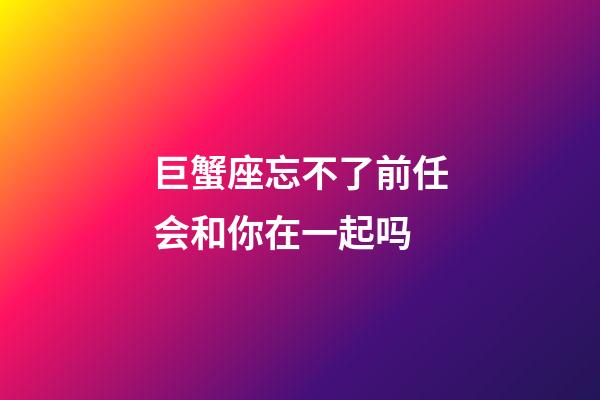 巨蟹座忘不了前任会和你在一起吗-第1张-星座运势-玄机派