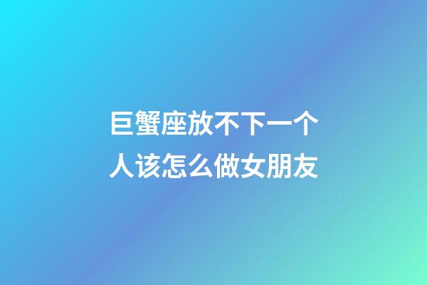 巨蟹座放不下一个人该怎么做女朋友-第1张-星座运势-玄机派