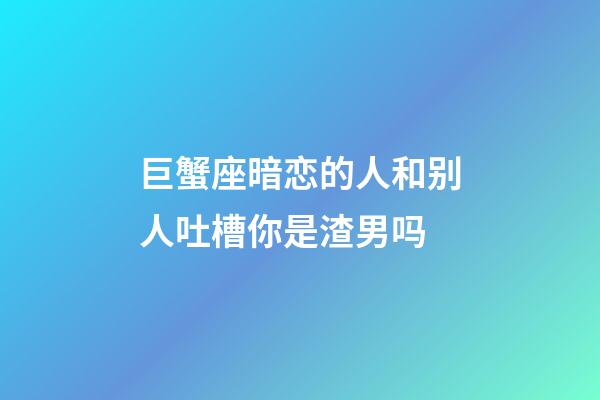 巨蟹座暗恋的人和别人吐槽你是渣男吗-第1张-星座运势-玄机派