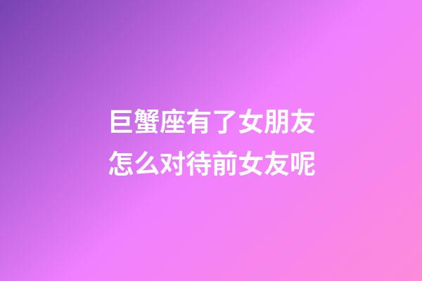 巨蟹座有了女朋友怎么对待前女友呢-第1张-星座运势-玄机派