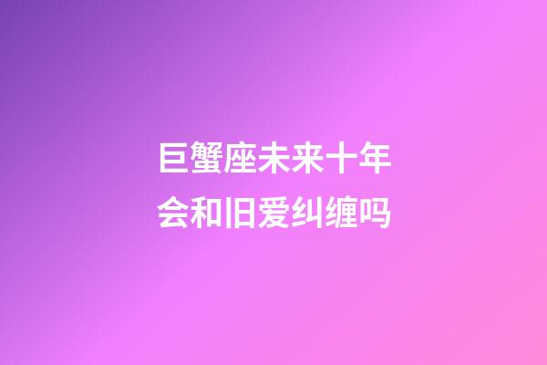 巨蟹座未来十年会和旧爱纠缠吗-第1张-星座运势-玄机派