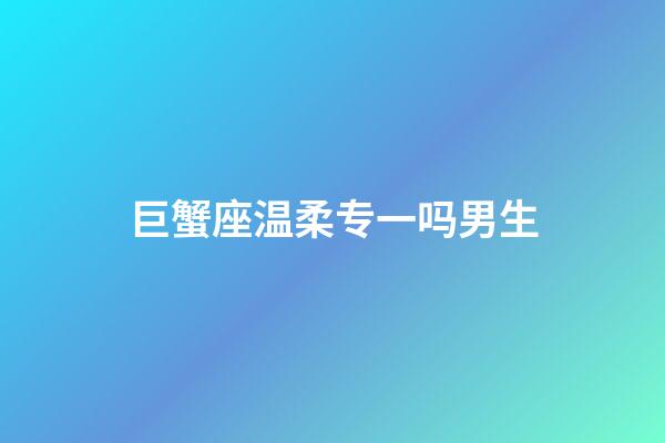 巨蟹座温柔专一吗男生-第1张-星座运势-玄机派