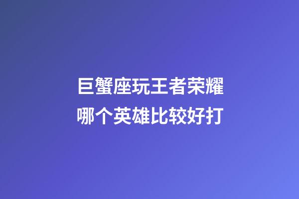 巨蟹座玩王者荣耀哪个英雄比较好打-第1张-星座运势-玄机派