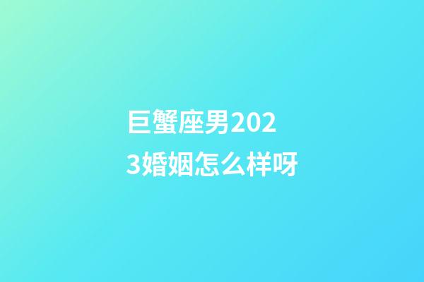 巨蟹座男2023婚姻怎么样呀-第1张-星座运势-玄机派
