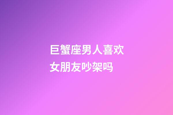 巨蟹座男人喜欢女朋友吵架吗-第1张-星座运势-玄机派