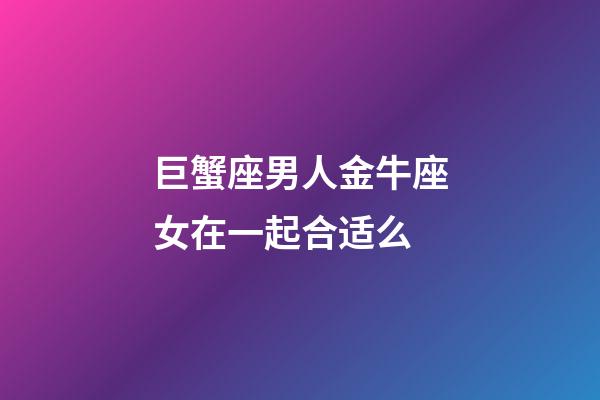 巨蟹座男人金牛座女在一起合适么-第1张-星座运势-玄机派