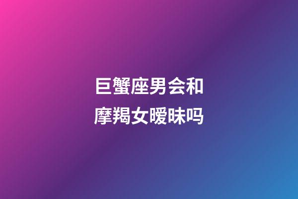 巨蟹座男会和摩羯女暧昧吗-第1张-星座运势-玄机派