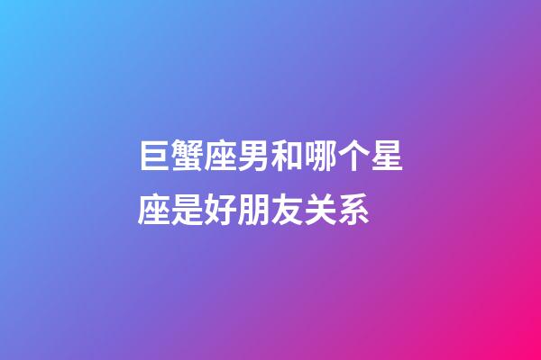 巨蟹座男和哪个星座是好朋友关系-第1张-星座运势-玄机派