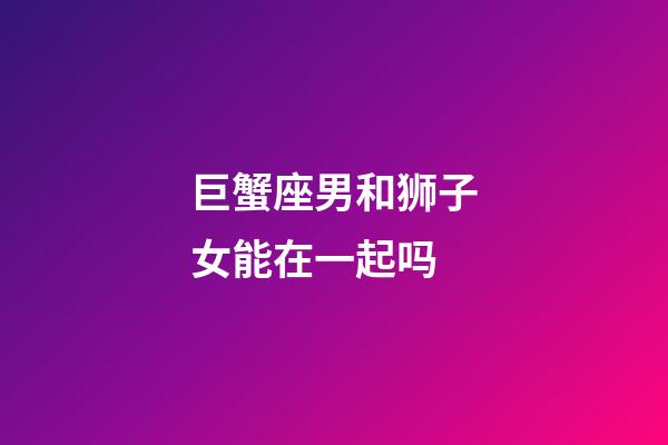 巨蟹座男和狮子女能在一起吗-第1张-星座运势-玄机派