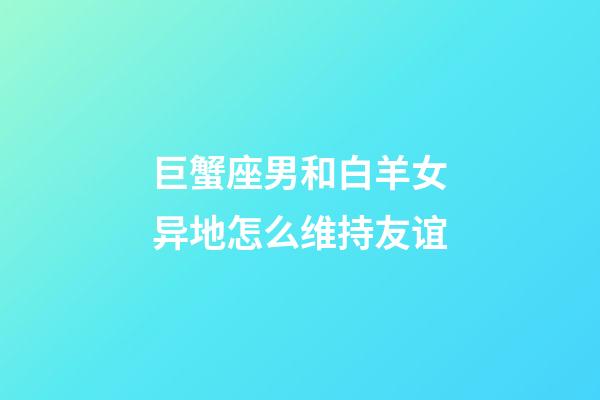 巨蟹座男和白羊女异地怎么维持友谊-第1张-星座运势-玄机派