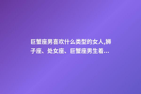 巨蟹座男喜欢什么类型的女人,狮子座、处女座、巨蟹座男生着迷女生的类型-第1张-观点-玄机派