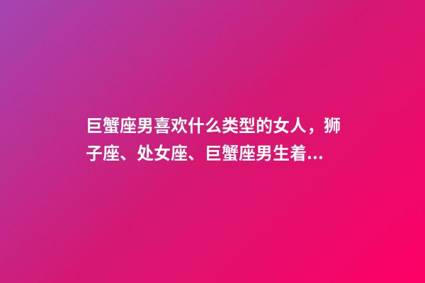 巨蟹座男喜欢什么类型的女人，狮子座、处女座、巨蟹座男生着迷女生的类型-第1张-观点-玄机派