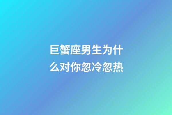 巨蟹座男生为什么对你忽冷忽热-第1张-星座运势-玄机派