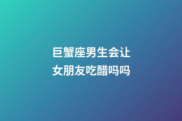 巨蟹座男生会让女朋友吃醋吗吗-第1张-星座运势-玄机派