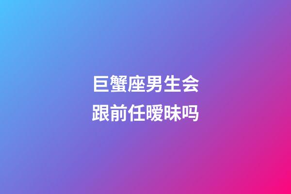 巨蟹座男生会跟前任暧昧吗-第1张-星座运势-玄机派