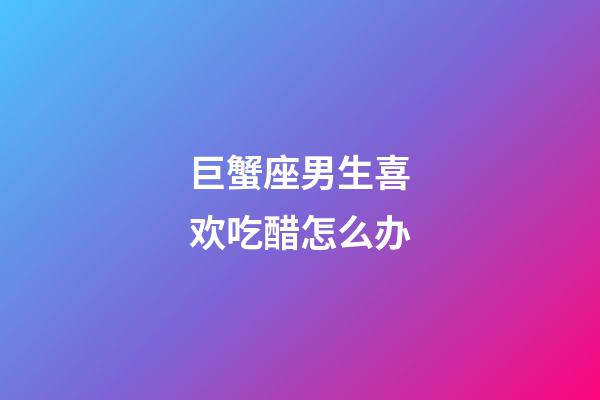 巨蟹座男生喜欢吃醋怎么办-第1张-星座运势-玄机派