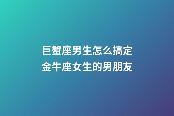 巨蟹座男生怎么搞定金牛座女生的男朋友-第1张-星座运势-玄机派