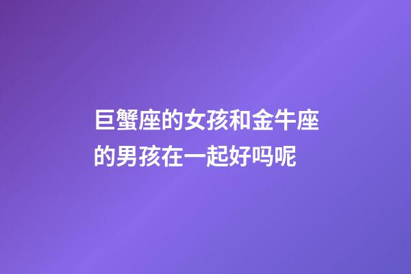 巨蟹座的女孩和金牛座的男孩在一起好吗呢-第1张-星座运势-玄机派