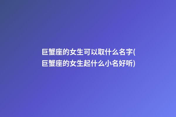 巨蟹座的女生可以取什么名字(巨蟹座的女生起什么小名好听)