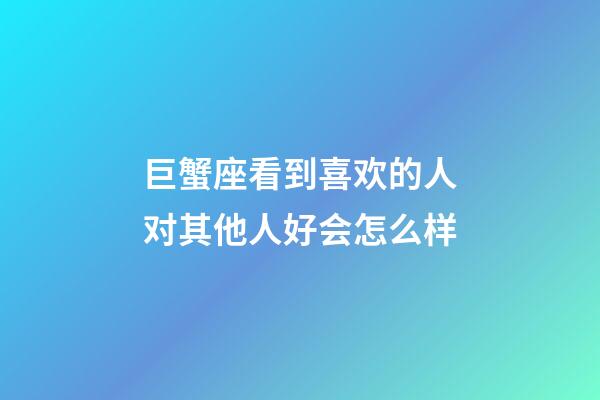 巨蟹座看到喜欢的人对其他人好会怎么样-第1张-星座运势-玄机派