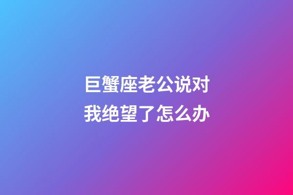 巨蟹座老公说对我绝望了怎么办-第1张-星座运势-玄机派