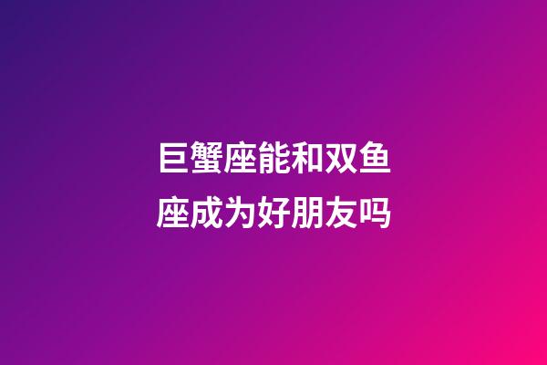 巨蟹座能和双鱼座成为好朋友吗-第1张-星座运势-玄机派