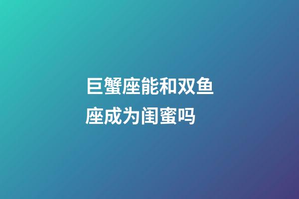 巨蟹座能和双鱼座成为闺蜜吗-第1张-星座运势-玄机派