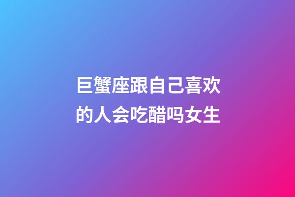 巨蟹座跟自己喜欢的人会吃醋吗女生-第1张-星座运势-玄机派