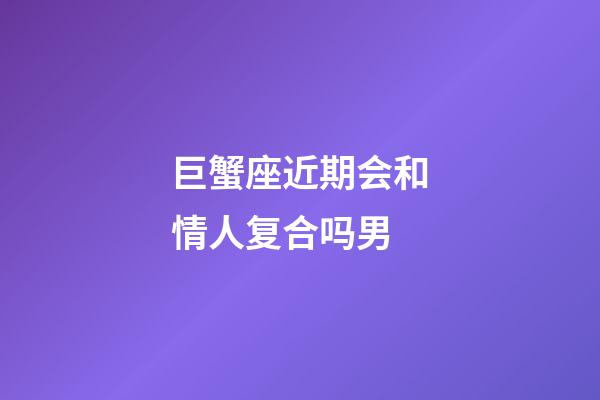 巨蟹座近期会和情人复合吗男-第1张-星座运势-玄机派