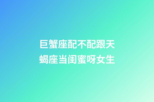 巨蟹座配不配跟天蝎座当闺蜜呀女生-第1张-星座运势-玄机派