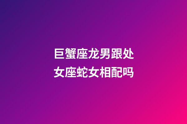 巨蟹座龙男跟处女座蛇女相配吗-第1张-星座运势-玄机派