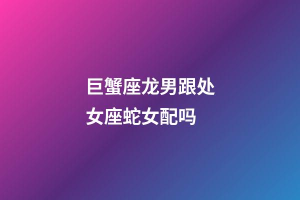 巨蟹座龙男跟处女座蛇女配吗-第1张-星座运势-玄机派