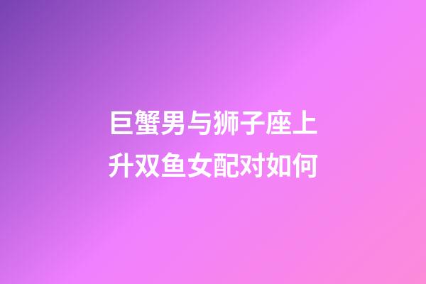 巨蟹男与狮子座上升双鱼女配对如何-第1张-星座运势-玄机派