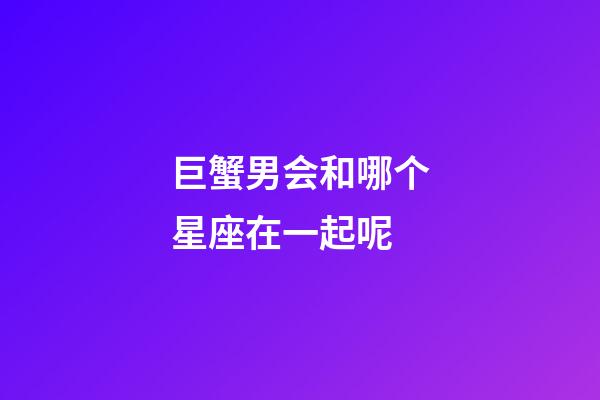 巨蟹男会和哪个星座在一起呢-第1张-星座运势-玄机派