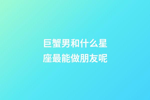 巨蟹男和什么星座最能做朋友呢