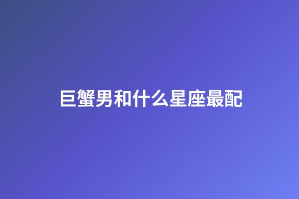 巨蟹男和什么星座最配（巨蟹男大部分娶了什么星座女）-第1张-星座运势-玄机派