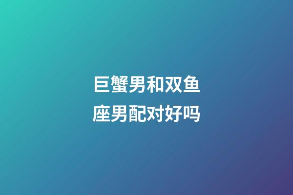 巨蟹男和双鱼座男配对好吗-第1张-星座运势-玄机派