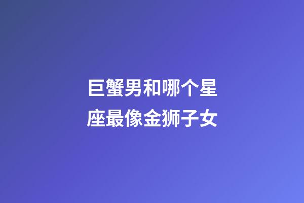 巨蟹男和哪个星座最像金狮子女-第1张-星座运势-玄机派