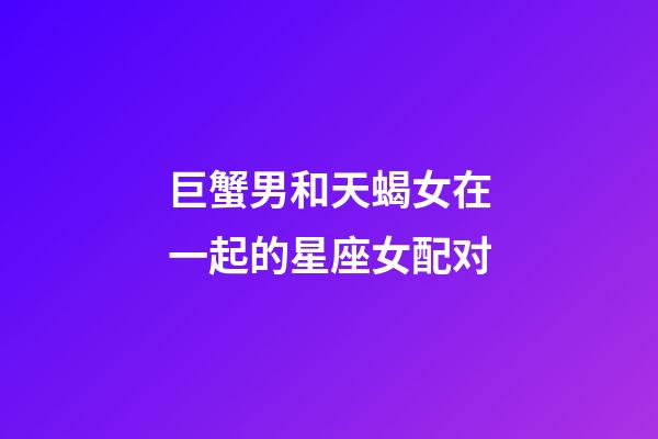 巨蟹男和天蝎女在一起的星座女配对-第1张-星座运势-玄机派