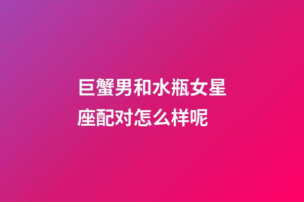 巨蟹男和水瓶女星座配对怎么样呢-第1张-星座运势-玄机派