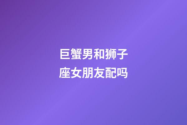 巨蟹男和狮子座女朋友配吗-第1张-星座运势-玄机派