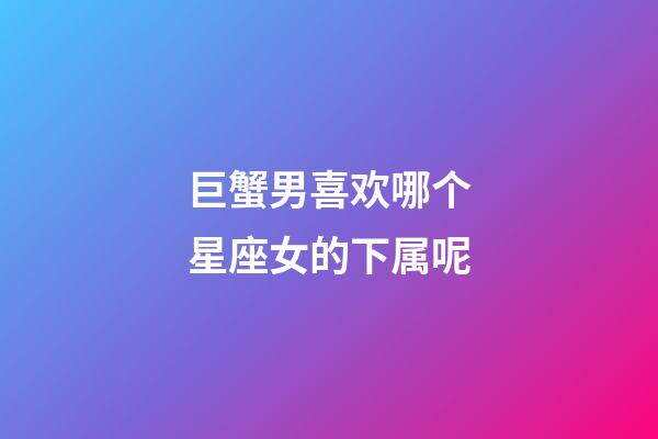 巨蟹男喜欢哪个星座女的下属呢-第1张-星座运势-玄机派