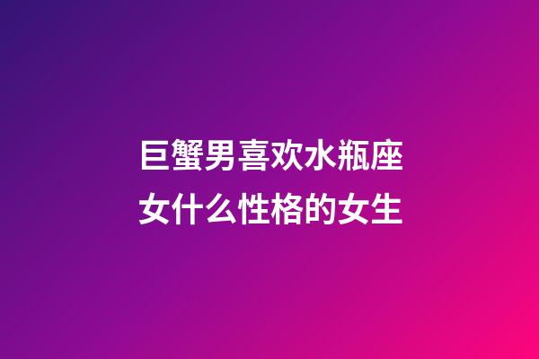 巨蟹男喜欢水瓶座女什么性格的女生-第1张-星座运势-玄机派